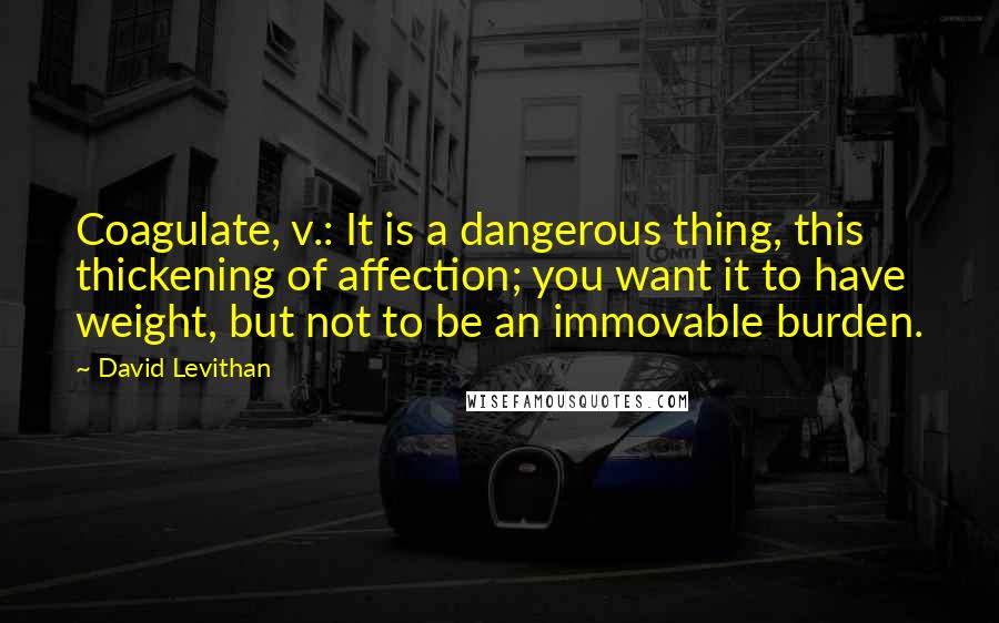 David Levithan Quotes: Coagulate, v.: It is a dangerous thing, this thickening of affection; you want it to have weight, but not to be an immovable burden.