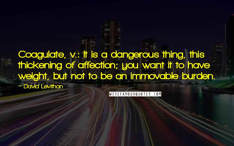 David Levithan Quotes: Coagulate, v.: It is a dangerous thing, this thickening of affection; you want it to have weight, but not to be an immovable burden.