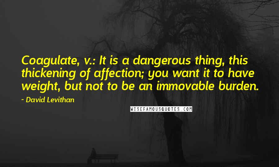 David Levithan Quotes: Coagulate, v.: It is a dangerous thing, this thickening of affection; you want it to have weight, but not to be an immovable burden.