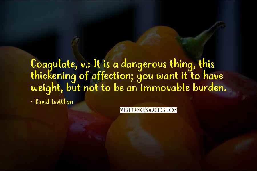 David Levithan Quotes: Coagulate, v.: It is a dangerous thing, this thickening of affection; you want it to have weight, but not to be an immovable burden.