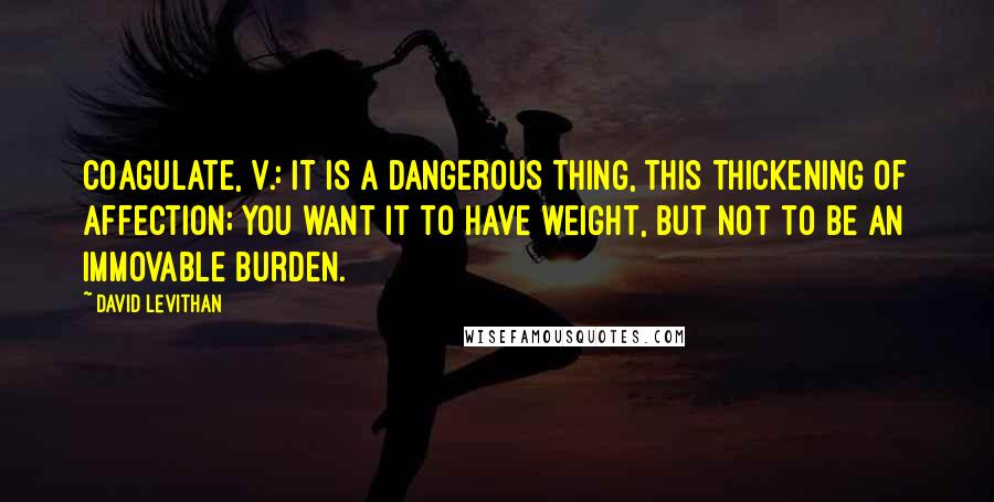 David Levithan Quotes: Coagulate, v.: It is a dangerous thing, this thickening of affection; you want it to have weight, but not to be an immovable burden.