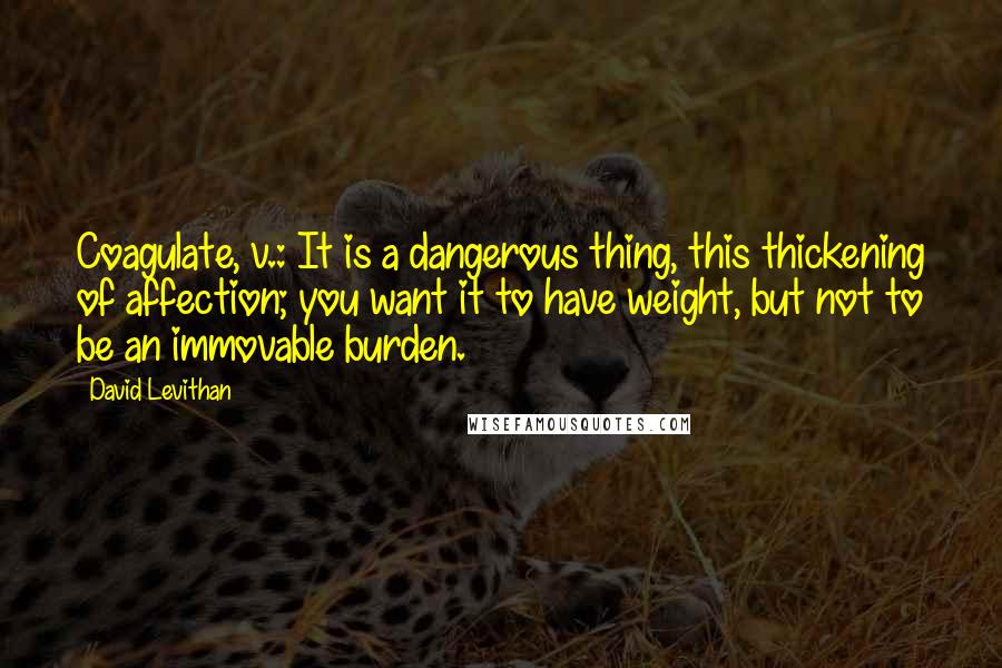 David Levithan Quotes: Coagulate, v.: It is a dangerous thing, this thickening of affection; you want it to have weight, but not to be an immovable burden.