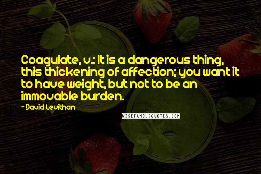 David Levithan Quotes: Coagulate, v.: It is a dangerous thing, this thickening of affection; you want it to have weight, but not to be an immovable burden.
