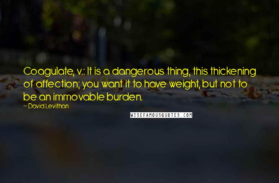David Levithan Quotes: Coagulate, v.: It is a dangerous thing, this thickening of affection; you want it to have weight, but not to be an immovable burden.