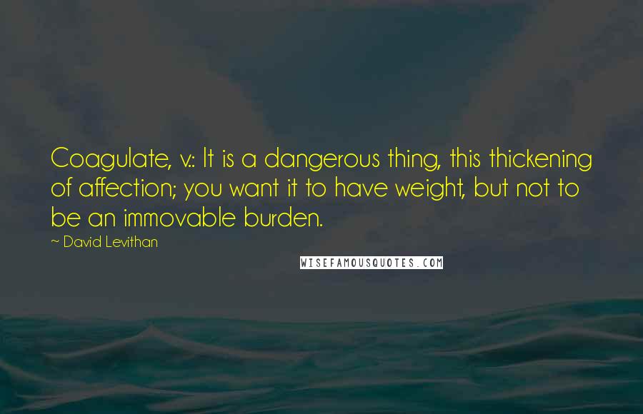 David Levithan Quotes: Coagulate, v.: It is a dangerous thing, this thickening of affection; you want it to have weight, but not to be an immovable burden.