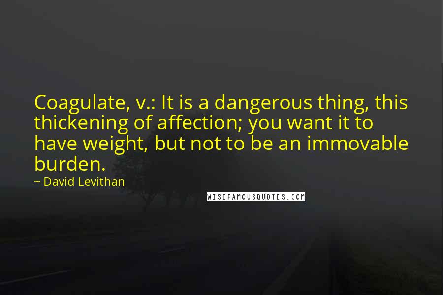 David Levithan Quotes: Coagulate, v.: It is a dangerous thing, this thickening of affection; you want it to have weight, but not to be an immovable burden.