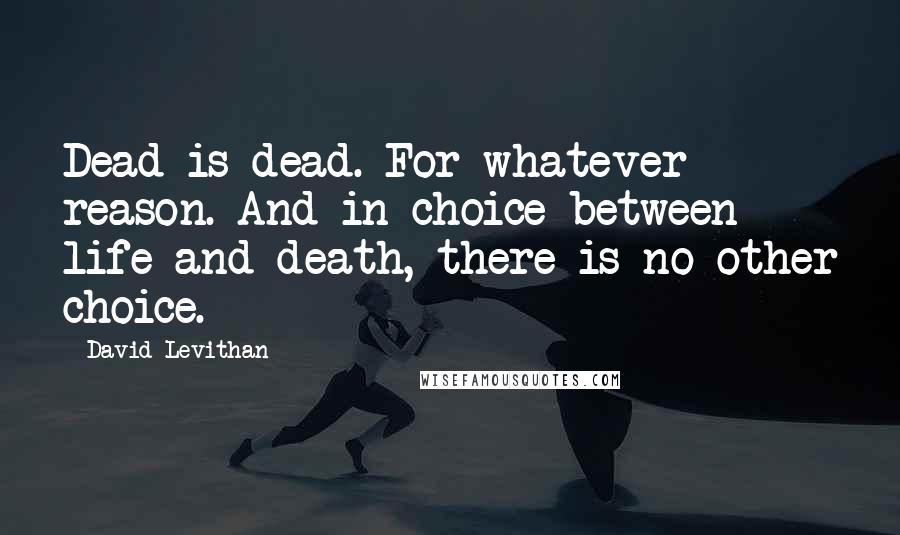 David Levithan Quotes: Dead is dead. For whatever reason. And in choice between life and death, there is no other choice.