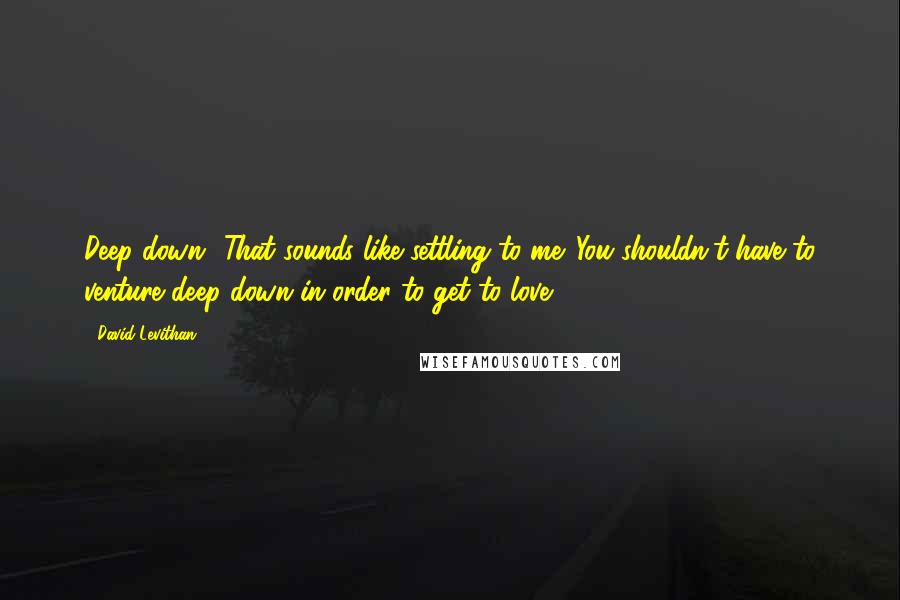 David Levithan Quotes: Deep down? That sounds like settling to me. You shouldn't have to venture deep down in order to get to love.