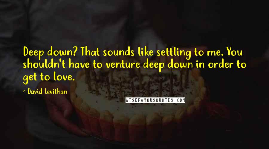 David Levithan Quotes: Deep down? That sounds like settling to me. You shouldn't have to venture deep down in order to get to love.