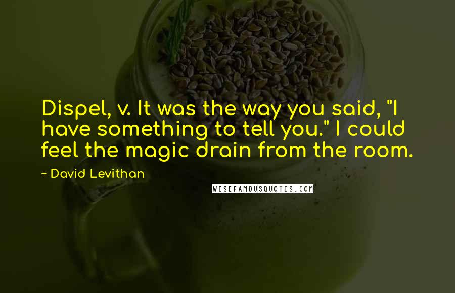 David Levithan Quotes: Dispel, v. It was the way you said, "I have something to tell you." I could feel the magic drain from the room.