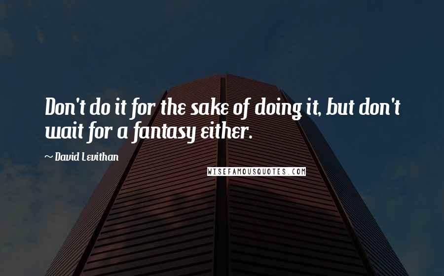David Levithan Quotes: Don't do it for the sake of doing it, but don't wait for a fantasy either.