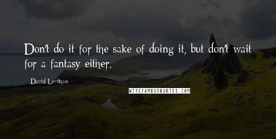 David Levithan Quotes: Don't do it for the sake of doing it, but don't wait for a fantasy either.