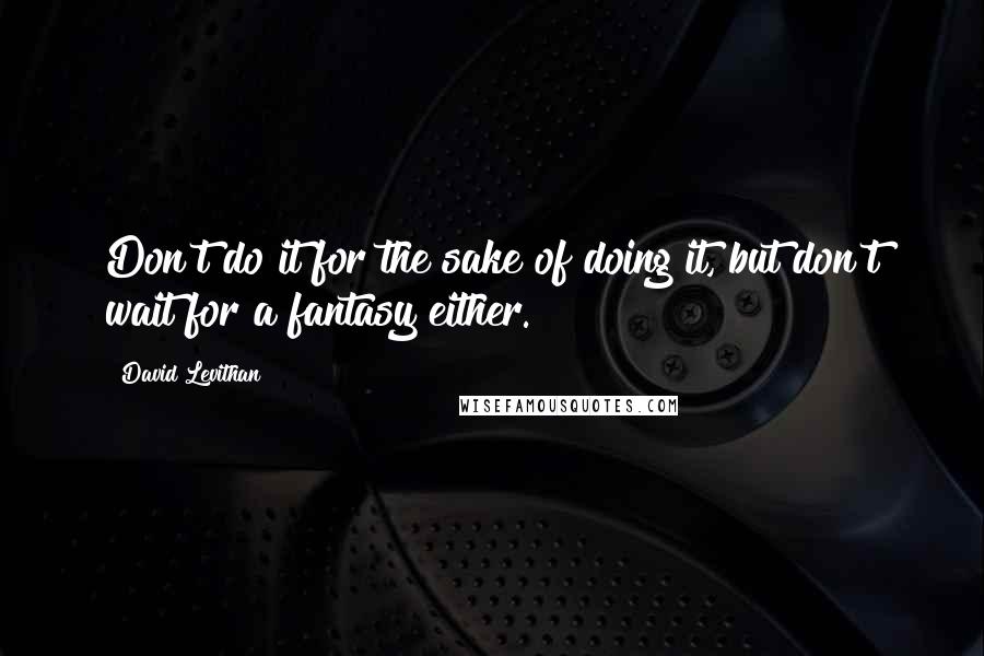 David Levithan Quotes: Don't do it for the sake of doing it, but don't wait for a fantasy either.