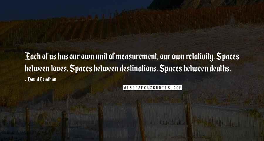 David Levithan Quotes: Each of us has our own unit of measurement, our own relativity. Spaces between loves. Spaces between destinations. Spaces between deaths.