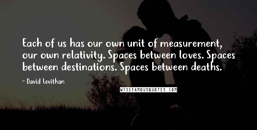 David Levithan Quotes: Each of us has our own unit of measurement, our own relativity. Spaces between loves. Spaces between destinations. Spaces between deaths.