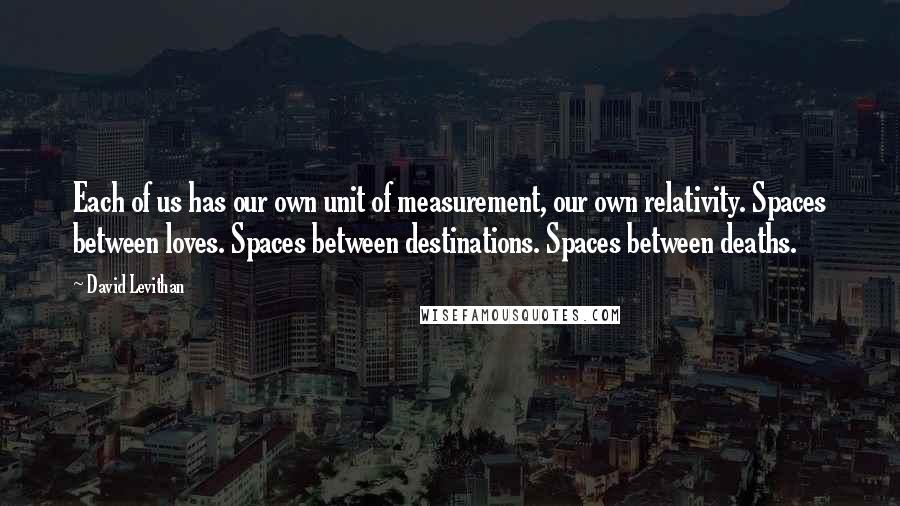 David Levithan Quotes: Each of us has our own unit of measurement, our own relativity. Spaces between loves. Spaces between destinations. Spaces between deaths.