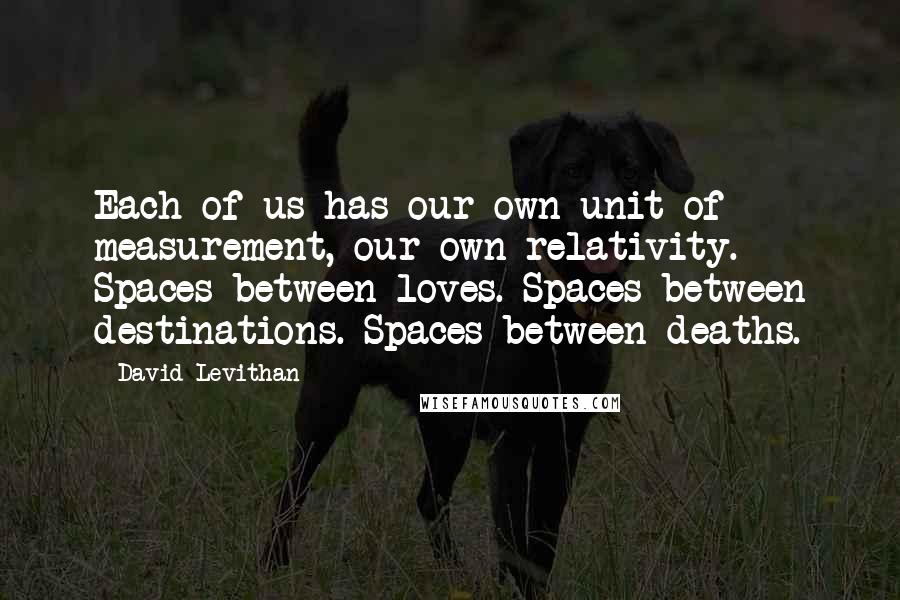 David Levithan Quotes: Each of us has our own unit of measurement, our own relativity. Spaces between loves. Spaces between destinations. Spaces between deaths.