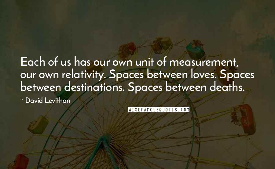 David Levithan Quotes: Each of us has our own unit of measurement, our own relativity. Spaces between loves. Spaces between destinations. Spaces between deaths.