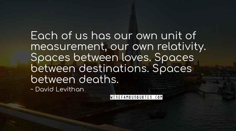 David Levithan Quotes: Each of us has our own unit of measurement, our own relativity. Spaces between loves. Spaces between destinations. Spaces between deaths.