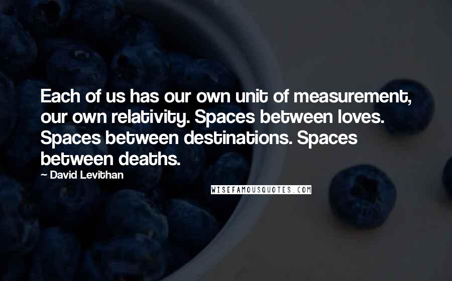 David Levithan Quotes: Each of us has our own unit of measurement, our own relativity. Spaces between loves. Spaces between destinations. Spaces between deaths.