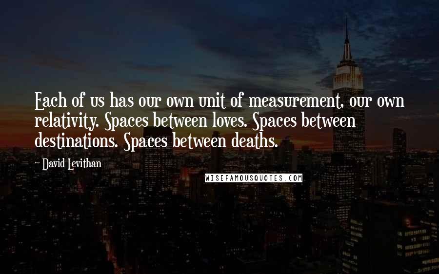 David Levithan Quotes: Each of us has our own unit of measurement, our own relativity. Spaces between loves. Spaces between destinations. Spaces between deaths.