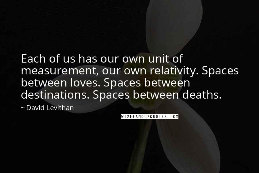 David Levithan Quotes: Each of us has our own unit of measurement, our own relativity. Spaces between loves. Spaces between destinations. Spaces between deaths.