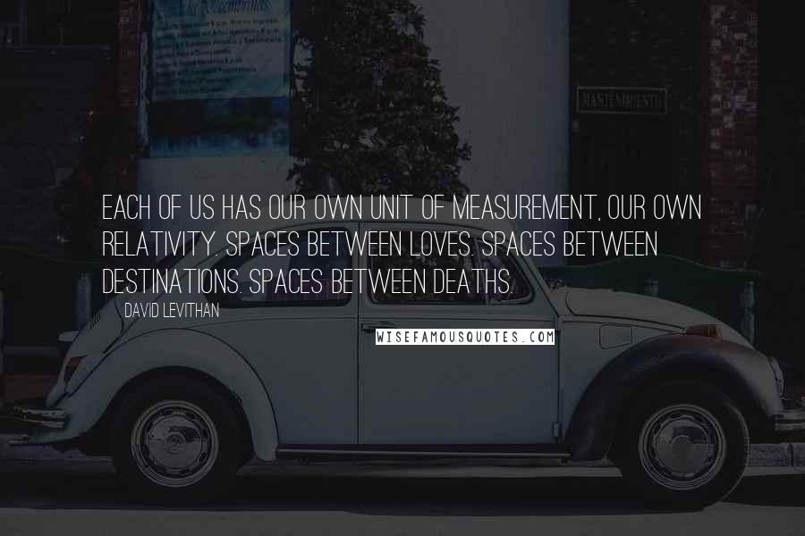 David Levithan Quotes: Each of us has our own unit of measurement, our own relativity. Spaces between loves. Spaces between destinations. Spaces between deaths.