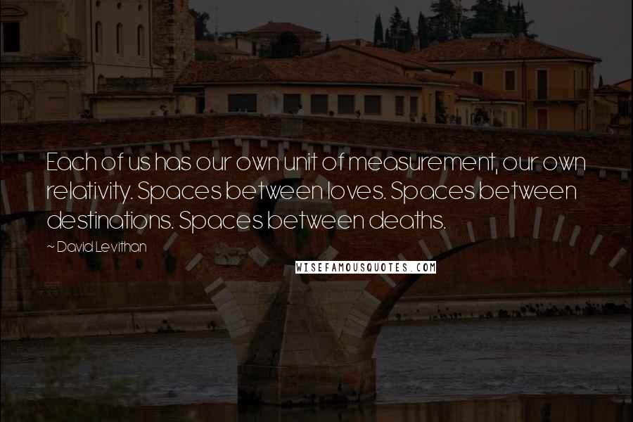 David Levithan Quotes: Each of us has our own unit of measurement, our own relativity. Spaces between loves. Spaces between destinations. Spaces between deaths.