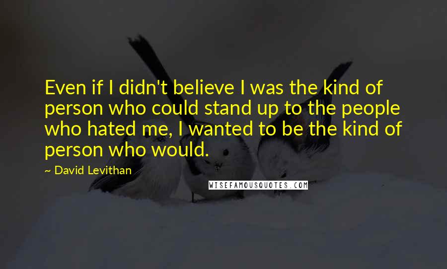 David Levithan Quotes: Even if I didn't believe I was the kind of person who could stand up to the people who hated me, I wanted to be the kind of person who would.