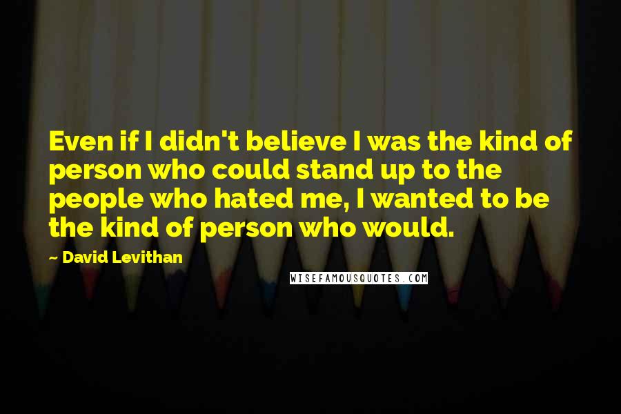 David Levithan Quotes: Even if I didn't believe I was the kind of person who could stand up to the people who hated me, I wanted to be the kind of person who would.