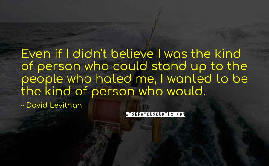 David Levithan Quotes: Even if I didn't believe I was the kind of person who could stand up to the people who hated me, I wanted to be the kind of person who would.