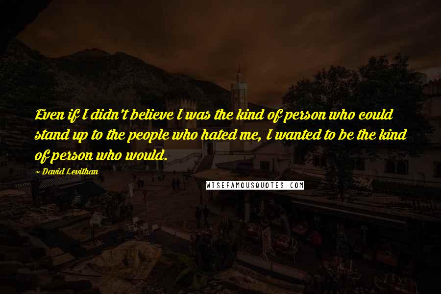 David Levithan Quotes: Even if I didn't believe I was the kind of person who could stand up to the people who hated me, I wanted to be the kind of person who would.