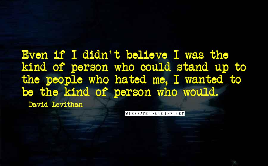 David Levithan Quotes: Even if I didn't believe I was the kind of person who could stand up to the people who hated me, I wanted to be the kind of person who would.