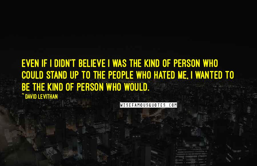 David Levithan Quotes: Even if I didn't believe I was the kind of person who could stand up to the people who hated me, I wanted to be the kind of person who would.