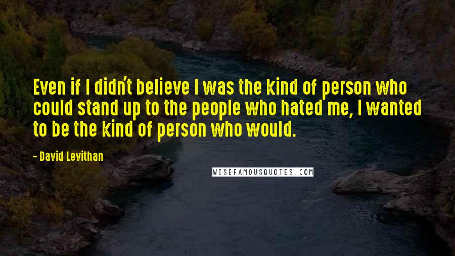 David Levithan Quotes: Even if I didn't believe I was the kind of person who could stand up to the people who hated me, I wanted to be the kind of person who would.