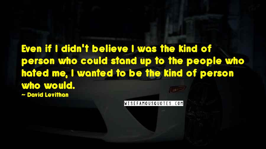 David Levithan Quotes: Even if I didn't believe I was the kind of person who could stand up to the people who hated me, I wanted to be the kind of person who would.