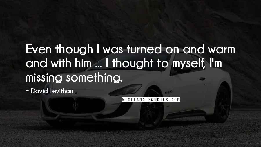 David Levithan Quotes: Even though I was turned on and warm and with him ... I thought to myself, I'm missing something.