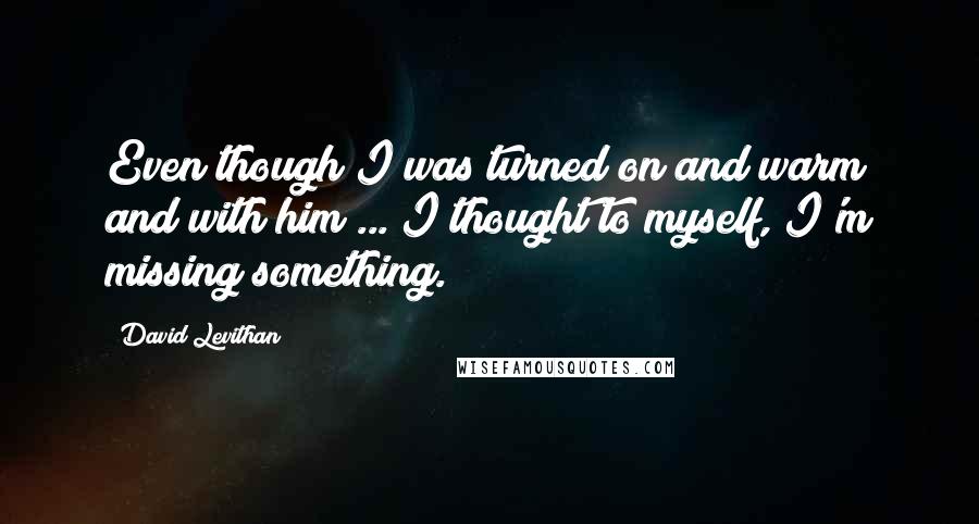 David Levithan Quotes: Even though I was turned on and warm and with him ... I thought to myself, I'm missing something.