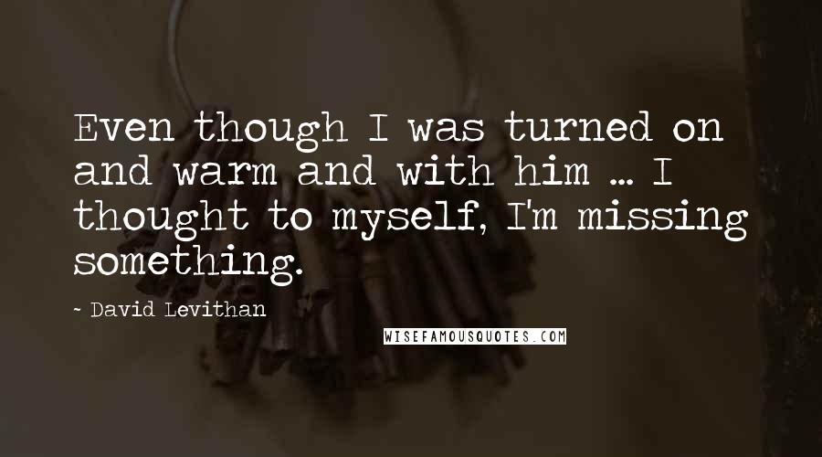 David Levithan Quotes: Even though I was turned on and warm and with him ... I thought to myself, I'm missing something.