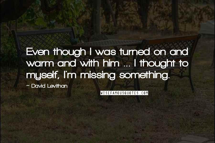 David Levithan Quotes: Even though I was turned on and warm and with him ... I thought to myself, I'm missing something.