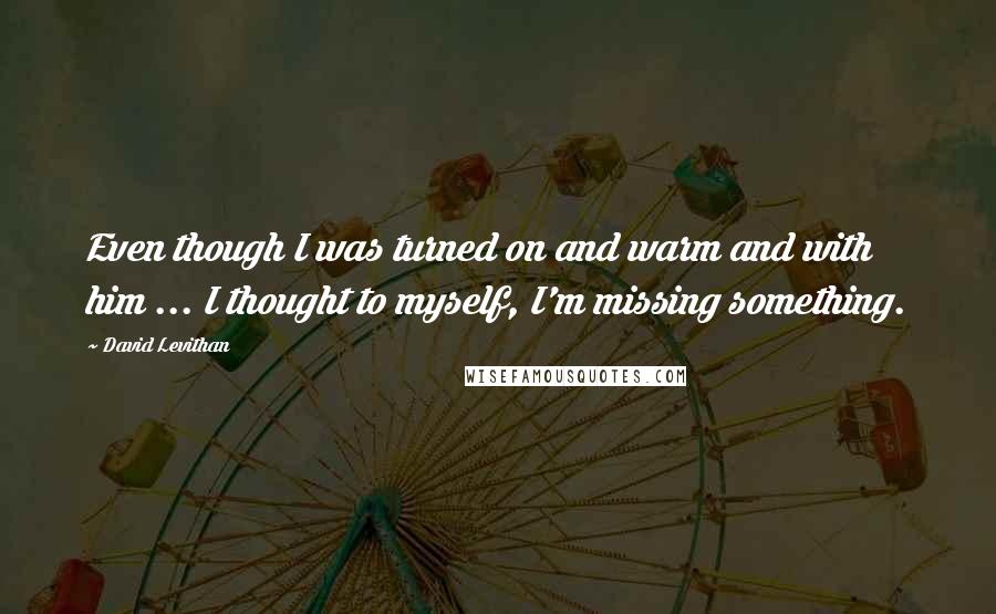 David Levithan Quotes: Even though I was turned on and warm and with him ... I thought to myself, I'm missing something.