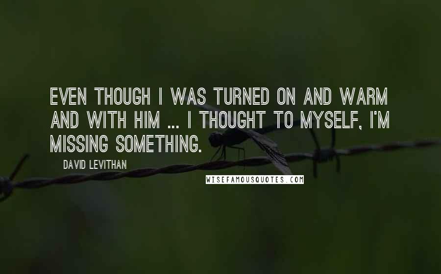 David Levithan Quotes: Even though I was turned on and warm and with him ... I thought to myself, I'm missing something.