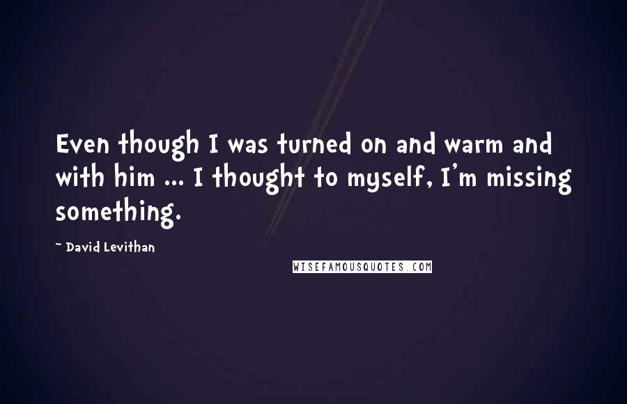 David Levithan Quotes: Even though I was turned on and warm and with him ... I thought to myself, I'm missing something.