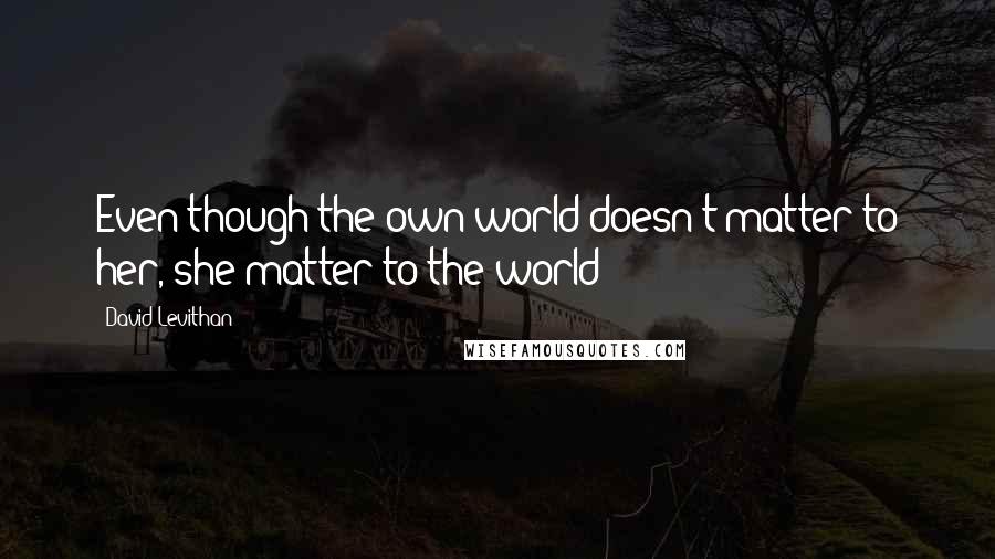David Levithan Quotes: Even though the own world doesn't matter to her, she matter to the world