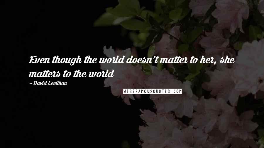 David Levithan Quotes: Even though the world doesn't matter to her, she matters to the world