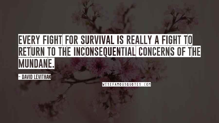 David Levithan Quotes: Every fight for survival is really a fight to return to the inconsequential concerns of the mundane.
