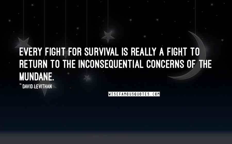 David Levithan Quotes: Every fight for survival is really a fight to return to the inconsequential concerns of the mundane.