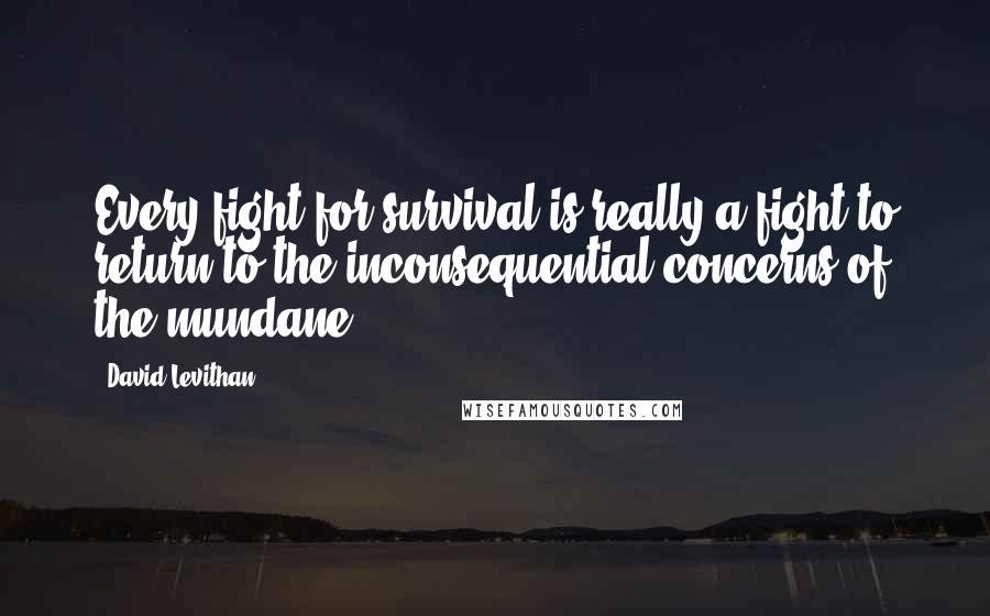 David Levithan Quotes: Every fight for survival is really a fight to return to the inconsequential concerns of the mundane.