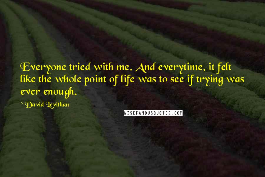 David Levithan Quotes: Everyone tried with me. And everytime, it felt like the whole point of life was to see if trying was ever enough.