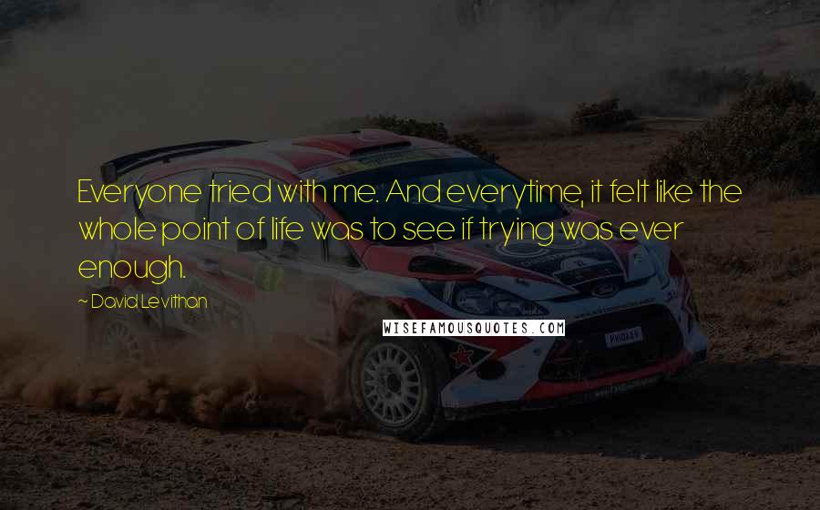 David Levithan Quotes: Everyone tried with me. And everytime, it felt like the whole point of life was to see if trying was ever enough.